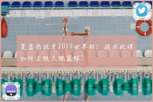复盘西班牙2019世界杯：战术纪律如何击败天赋篮球？