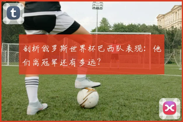 剖析俄罗斯世界杯巴西队表现：他们离冠军还有多远？