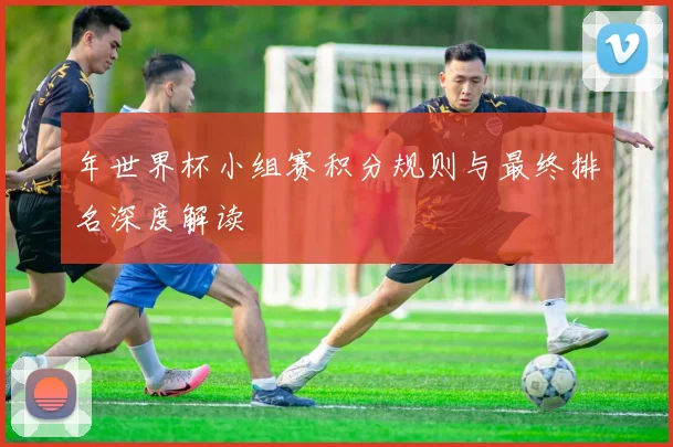 年世界杯小组赛积分规则与最终排名深度解读