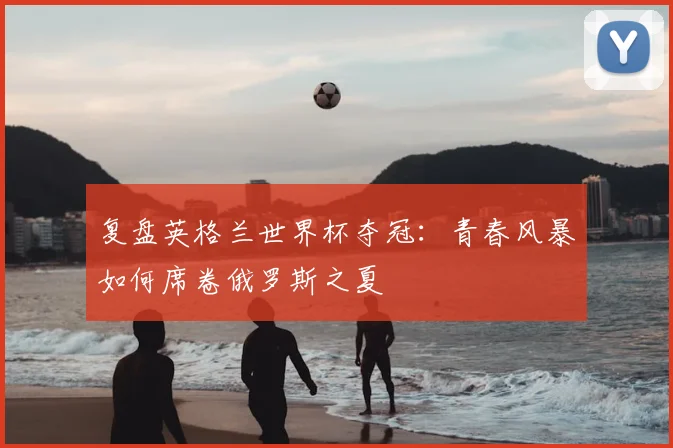 复盘英格兰世界杯夺冠：青春风暴如何席卷俄罗斯之夏