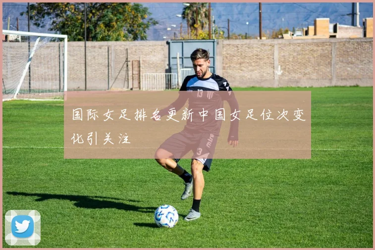国际女足排名更新中国女足位次变化引关注