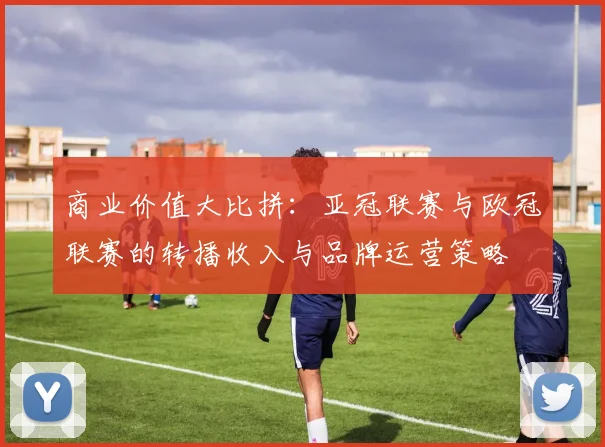 商业价值大比拼：亚冠联赛与欧冠联赛的转播收入与品牌运营策略