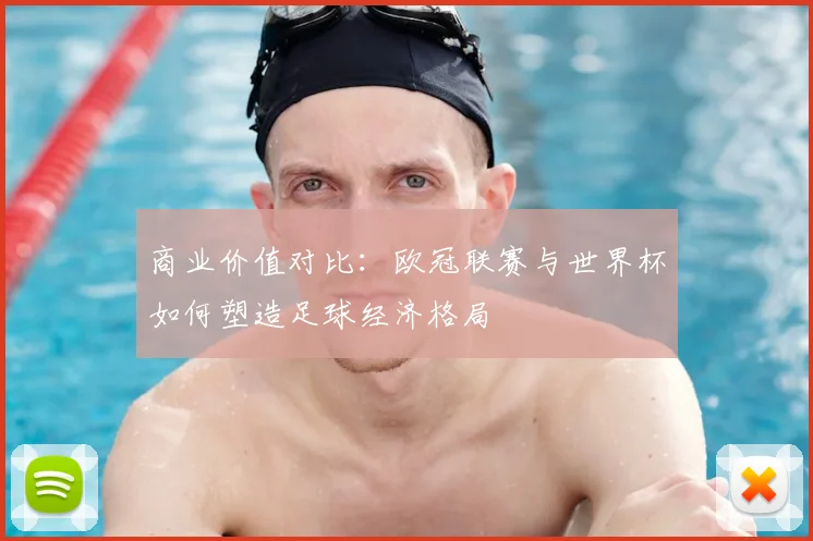 商业价值对比：欧冠联赛与世界杯如何塑造足球经济格局