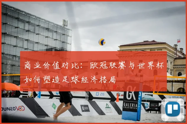 商业价值对比：欧冠联赛与世界杯如何塑造足球经济格局