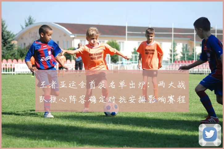 王者亚运会首发名单出炉：两大战队核心阵容确定对抗安排影响赛程