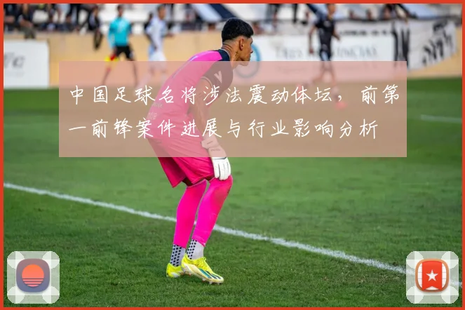 中国足球名将涉法震动体坛,前第一前锋案件进展与行业影响分析