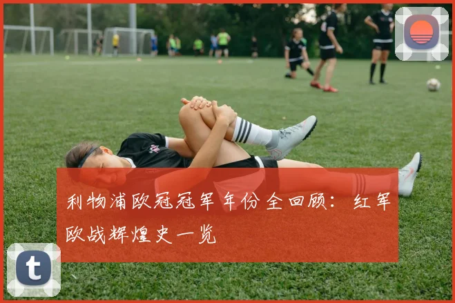 利物浦欧冠冠军年份全回顾：红军欧战辉煌史一览