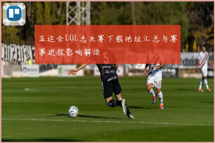 亚运会LOL总决赛下载地址汇总与赛事进程影响解读